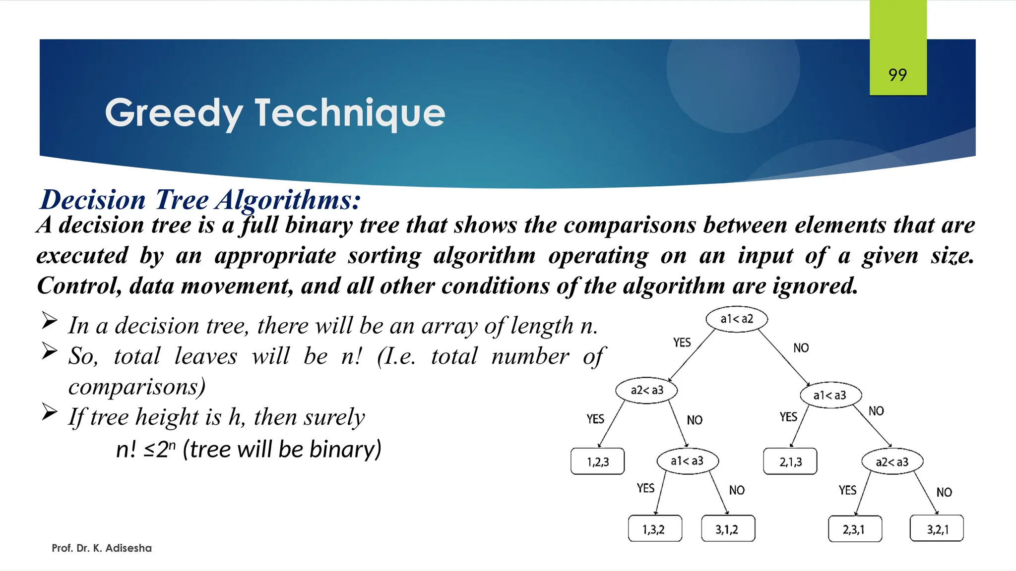 Greedy Technique
Prof. Dr. K. Adisesha
99
Decision Tree Algorithms:
A decision tree is a full binary tree that shows the comparisons between elements that are
executed by an appropriate sorting algorithm operating on an input of a given size.
Control, data movement, and all other conditions of the algorithm are ignored.
 In a decision tree, there will be an array of length n.
 So, total leaves will be n! (I.e. total number of
comparisons)
 If tree height is h, then surely
n! ≤2n
(tree will be binary)
 