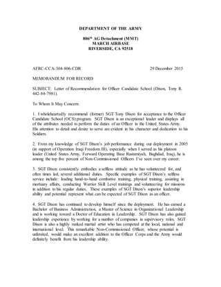 DEPARTMENT OF THE ARMY
806th AG Detachment (MMT)
MARCH AIRBASE
RIVERSIDE, CA 92518
AFRC-CCA-304-806-CDR 29 December 2015
MEMORANDUM FOR RECORD
SUBJECT: Letter of Recommendation for Officer Candidate School (Dixon, Tony R.
442-84-7981).
To Whom It May Concern:
1. I wholeheartedly recommend (former) SGT Tony Dixon for acceptance to the Officer
Candidate School (OCS) program. SGT Dixon is an exceptional leader and displays all
of the attributes needed to perform the duties of an Officer in the United States Army.
His attention to detail and desire to serve are evident in his character and dedication to his
Soldiers.
2. From my knowledge of SGT Dixon’s job performance during our deployment in 2005
(in support of Operation Iraqi Freedom III), especially when I served as his platoon
leader (United States Army, Forward Operating Base Rustamiyah, Baghdad, Iraq), he is
among the top five percent of Non-Commissioned Officers I’ve seen over my career.
3. SGT Dixon consistently embodies a selfless attitude as he has volunteered for, and
often times led, several additional duties. Specific examples of SGT Dixon’s selfless
service include: leading hand-to-hand combative training, physical training, assisting in
mortuary affairs, conducting Warrior Skill Level trainings and volunteering for missions
in addition to his regular duties. These examples of SGT Dixon’s superior leadership
ability and potential represent what can be expected of SGT Dixon as an officer.
4. SGT Dixon has continued to develop himself since the deployment. He has earned a
Bachelor of Business Administration, a Master of Science in Organizational Leadership
and is working toward a Doctor of Education in Leadership. SGT Dixon has also gained
leadership experience by working for a number of companies in supervisory roles. SGT
Dixon is also a highly ranked martial artist who has competed at the local, national and
international level. This remarkable Non-Commissioned Officer, whose potential is
unlimited, would make an excellent addition to the Officer Corps and the Army would
definitely benefit from his leadership ability.
 