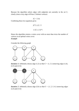 Because the algorithm selects edges with endpoints not currently in the set C,
clearly (since every edge will have 2 distinct vertices)
|C| = 2 |A|
Combining these two equations gives
|C*| ≥ |C| / 2
⇒ |C| ≤ 2 |C*|
Hence the algorithm returns a vertex cover with no more than twice the number of
vertices in an optimal vertex cover.
Example
Consider the following graph
Iteration 1: Arbitrarily choose edge (1,2) so that C = {1, 2} (removing edges (1,4),
(2,3) and (2,5))
Iteration 2: Arbitrarily choose edge (5,6) so that C = {1, 2, 5, 6} (removing edges
(2,5) and (3,5))
 