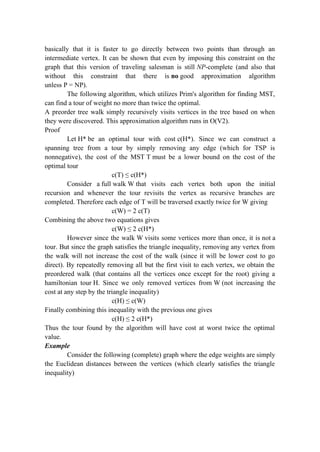 basically that it is faster to go directly between two points than through an
intermediate vertex. It can be shown that even by imposing this constraint on the
graph that this version of traveling salesman is still NP-complete (and also that
without this constraint that there is no good approximation algorithm
unless P = NP).
The following algorithm, which utilizes Prim's algorithm for finding MST,
can find a tour of weight no more than twice the optimal.
A preorder tree walk simply recursively visits vertices in the tree based on when
they were discovered. This approximation algorithm runs in O(V2).
Proof
Let H* be an optimal tour with cost c(H*). Since we can construct a
spanning tree from a tour by simply removing any edge (which for TSP is
nonnegative), the cost of the MST T must be a lower bound on the cost of the
optimal tour
c(T) ≤ c(H*)
Consider a full walk W that visits each vertex both upon the initial
recursion and whenever the tour revisits the vertex as recursive branches are
completed. Therefore each edge of T will be traversed exactly twice for W giving
c(W) = 2 c(T)
Combining the above two equations gives
c(W) ≤ 2 c(H*)
However since the walk W visits some vertices more than once, it is not a
tour. But since the graph satisfies the triangle inequality, removing any vertex from
the walk will not increase the cost of the walk (since it will be lower cost to go
direct). By repeatedly removing all but the first visit to each vertex, we obtain the
preordered walk (that contains all the vertices once except for the root) giving a
hamiltonian tour H. Since we only removed vertices from W (not increasing the
cost at any step by the triangle inequality)
c(H) ≤ c(W)
Finally combining this inequality with the previous one gives
c(H) ≤ 2 c(H*)
Thus the tour found by the algorithm will have cost at worst twice the optimal
value.
Example
Consider the following (complete) graph where the edge weights are simply
the Euclidean distances between the vertices (which clearly satisfies the triangle
inequality)
 