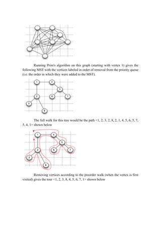 Running Prim's algorithm on this graph (starting with vertex 1) gives the
following MST with the vertices labeled in order of removal from the priority queue
(i.e. the order in which they were added to the MST).
The full walk for this tree would be the path <1, 2, 3, 2, 8, 2, 1, 4, 5, 6, 5, 7,
5, 4, 1> shown below
Removing vertices according to the preorder walk (when the vertex is first
visited) gives the tour <1, 2, 3, 8, 4, 5, 6, 7, 1> shown below
 