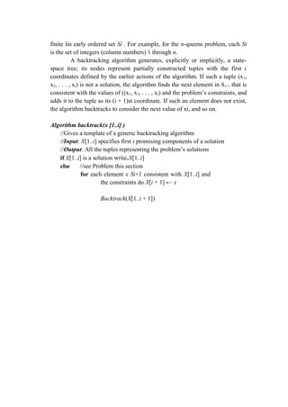 finite lin early ordered set Si . For example, for the n-queens problem, each Si
is the set of integers (column numbers) 1 through n.
A backtracking algorithm generates, explicitly or implicitly, a state-
space tree; its nodes represent partially constructed tuples with the first i
coordinates defined by the earlier actions of the algorithm. If such a tuple (x1,
x2, . . . , xi) is not a solution, the algorithm finds the next element in Si+1 that is
consistent with the values of ((x1, x2, . . . , xi) and the problem’s constraints, and
adds it to the tuple as its (i + 1)st coordinate. If such an element does not exist,
the algorithm backtracks to consider the next value of xi, and so on.
Algorithm backtrack(x [1..i] )
//Gives a template of a generic backtracking algorithm
//Input: X[1..i] specifies first i promising components of a solution
//Output: All the tuples representing the problem’s solutions
if X[1..i] is a solution write∈X[1..i]
else //see Problem this section
for each element x Si+1 consistent with X[1..i] and
the constraints do X[i + 1] ← x
Backtrack(X[1..i + 1])
 