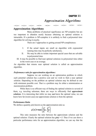 Approximation Algorithms
Many problems of practical significance are NP-complete but are
too important to abandon nearly because obtaining an optimal solution is
intractable. If a problem is NP-complete it is unlikely to find a polynomial time
algorithm for solving it exactly.
There are 3 approaches to getting around NP-completeness:
I. If the actual inputs are small an algorithm with exponential
running time may be perfectly satisfactory.
II. We may be able to isolate important special cases that are solvable
in polynomial time.
III. It may be possible to find near optimal solutions in polynomial time either
in the worst case or an average.
An algorithm that returns near optimal solution is called an approximation
algorithm.
Performance ratio for approximation algorithms:
Suppose we are working on an optimization problem in which
each potential solution has a positive cost and we wish to find a near optimal
solution. Depending on the problem an optimal solution may be defined as one
with minimum possible cost. That is a problem may be either a minimization or
maximization problem.
While there is no efficient way of finding the optimal solution to several of
them, e.g. traveling salesman, there are ways to efficiently find approximate
solutions. It is interesting that while we may not know the optimal value, we can
know how far (worst case) our approximate solution is from the optimal.
Performance Ratio
We define a quantity ρ(n) known as the approximation ratio as
This ratio measures the ratio between the approximate solution and the
optimal solution. Clearly the optimal solution has ρ(n) = 1. Thus if we can show a
particular performance ratio for an approximation algorithm, we can say that the
 