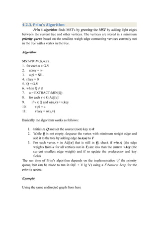 4.2.3. Prim's Algorithm
Prim's algorithm finds MST's by growing the MST by adding light edges
between the current tree and other vertices. The vertices are stored in a minimum
priority queue based on the smallest weigh edge connecting vertices currently not
in the tree with a vertex in the tree.
Algorithm
MST-PRIM(G,w,r)
1. for each u ∈ G.V
2. u.key = ∞
3. u.pi = NIL
4. r.key = 0
5. Q = G.V
6. while Q ≠ ∅
7. u = EXTRACT-MIN(Q)
8. for each v ∈ G.Adj[u]
9. if v ∈ Q and w(u,v) < v.key
10. v.pi = u
11. v.key = w(u,v)
Basically the algorithm works as follows:
1. Initialize Q and set the source (root) key to 0
2. While Q is not empty, dequeue the vertex with minimum weight edge and
add it to the tree by adding edge (u.π,u) to T
3. For each vertex v in Adj[u] that is still in Q, check if w(u,v) (the edge
weights from u for all vertices not in T) are less than the current v.key (the
current smallest edge weight) and if so update the predecessor and key
fields
The run time of Prim's algorithm depends on the implementation of the priority
queue, but can be made to run in O(E + V lg V) using a Fibonacci heap for the
priority queue.
Example
Using the same undirected graph from here
 