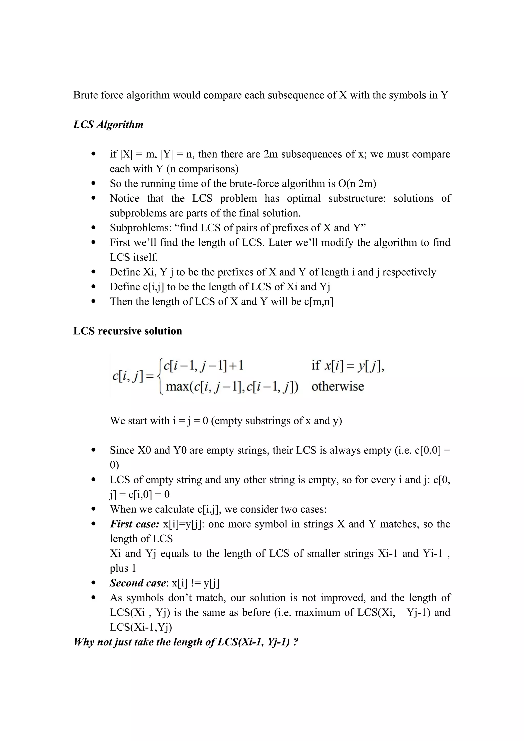 Brute force algorithm would compare each subsequence of X with the symbols in Y
LCS Algorithm
 if |X| = m, |Y| = n, then there are 2m subsequences of x; we must compare
each with Y (n comparisons)
 So the running time of the brute-force algorithm is O(n 2m)
 Notice that the LCS problem has optimal substructure: solutions of
subproblems are parts of the final solution.
 Subproblems: “find LCS of pairs of prefixes of X and Y”
 First we’ll find the length of LCS. Later we’ll modify the algorithm to find
LCS itself.
 Define Xi, Y j to be the prefixes of X and Y of length i and j respectively
 Define c[i,j] to be the length of LCS of Xi and Yj
 Then the length of LCS of X and Y will be c[m,n]
LCS recursive solution
We start with i = j = 0 (empty substrings of x and y)
 Since X0 and Y0 are empty strings, their LCS is always empty (i.e. c[0,0] =
0)
 LCS of empty string and any other string is empty, so for every i and j: c[0,
j] = c[i,0] = 0
 When we calculate c[i,j], we consider two cases:
 First case: x[i]=y[j]: one more symbol in strings X and Y matches, so the
length of LCS
Xi and Yj equals to the length of LCS of smaller strings Xi-1 and Yi-1 ,
plus 1
 Second case: x[i] != y[j]
 As symbols don’t match, our solution is not improved, and the length of
LCS(Xi , Yj) is the same as before (i.e. maximum of LCS(Xi, Yj-1) and
LCS(Xi-1,Yj)
Why not just take the length of LCS(Xi-1, Yj-1) ?
 