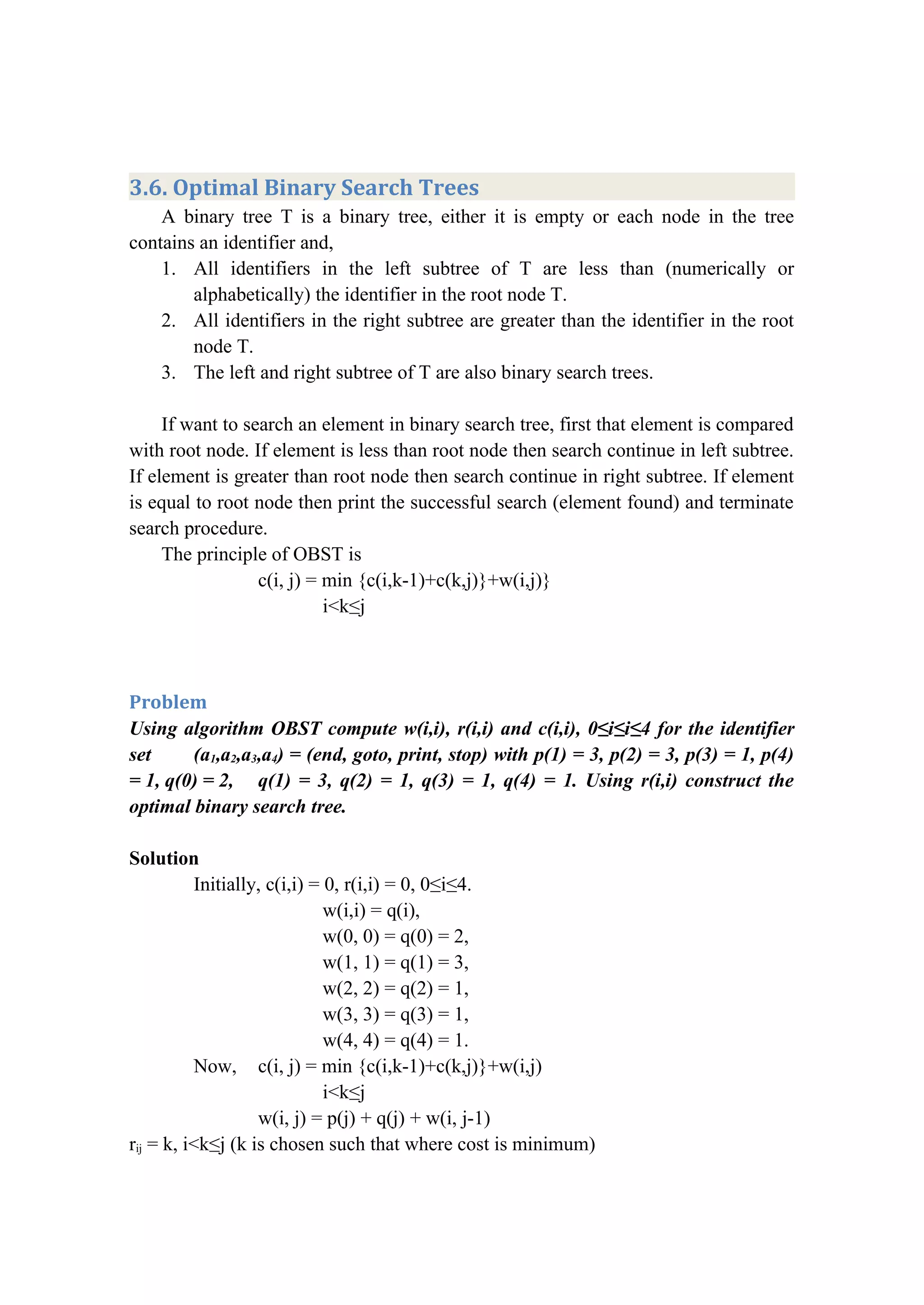 3.6. Optimal Binary Search Trees
A binary tree T is a binary tree, either it is empty or each node in the tree
contains an identifier and,
1. All identifiers in the left subtree of T are less than (numerically or
alphabetically) the identifier in the root node T.
2. All identifiers in the right subtree are greater than the identifier in the root
node T.
3. The left and right subtree of T are also binary search trees.
If want to search an element in binary search tree, first that element is compared
with root node. If element is less than root node then search continue in left subtree.
If element is greater than root node then search continue in right subtree. If element
is equal to root node then print the successful search (element found) and terminate
search procedure.
The principle of OBST is
c(i, j) = min {c(i,k-1)+c(k,j)}+w(i,j)}
i<k≤j
Problem
Using algorithm OBST compute w(i,i), r(i,i) and c(i,i), 0≤i≤i≤4 for the identifier
set (a1,a2,a3,a4) = (end, goto, print, stop) with p(1) = 3, p(2) = 3, p(3) = 1, p(4)
= 1, q(0) = 2, q(1) = 3, q(2) = 1, q(3) = 1, q(4) = 1. Using r(i,i) construct the
optimal binary search tree.
Solution
Initially, c(i,i) = 0, r(i,i) = 0, 0≤i≤4.
w(i,i) = q(i),
w(0, 0) = q(0) = 2,
w(1, 1) = q(1) = 3,
w(2, 2) = q(2) = 1,
w(3, 3) = q(3) = 1,
w(4, 4) = q(4) = 1.
Now, c(i, j) = min {c(i,k-1)+c(k,j)}+w(i,j)
i<k≤j
w(i, j) = p(j) + q(j) + w(i, j-1)
rij = k, i<k≤j (k is chosen such that where cost is minimum)
 