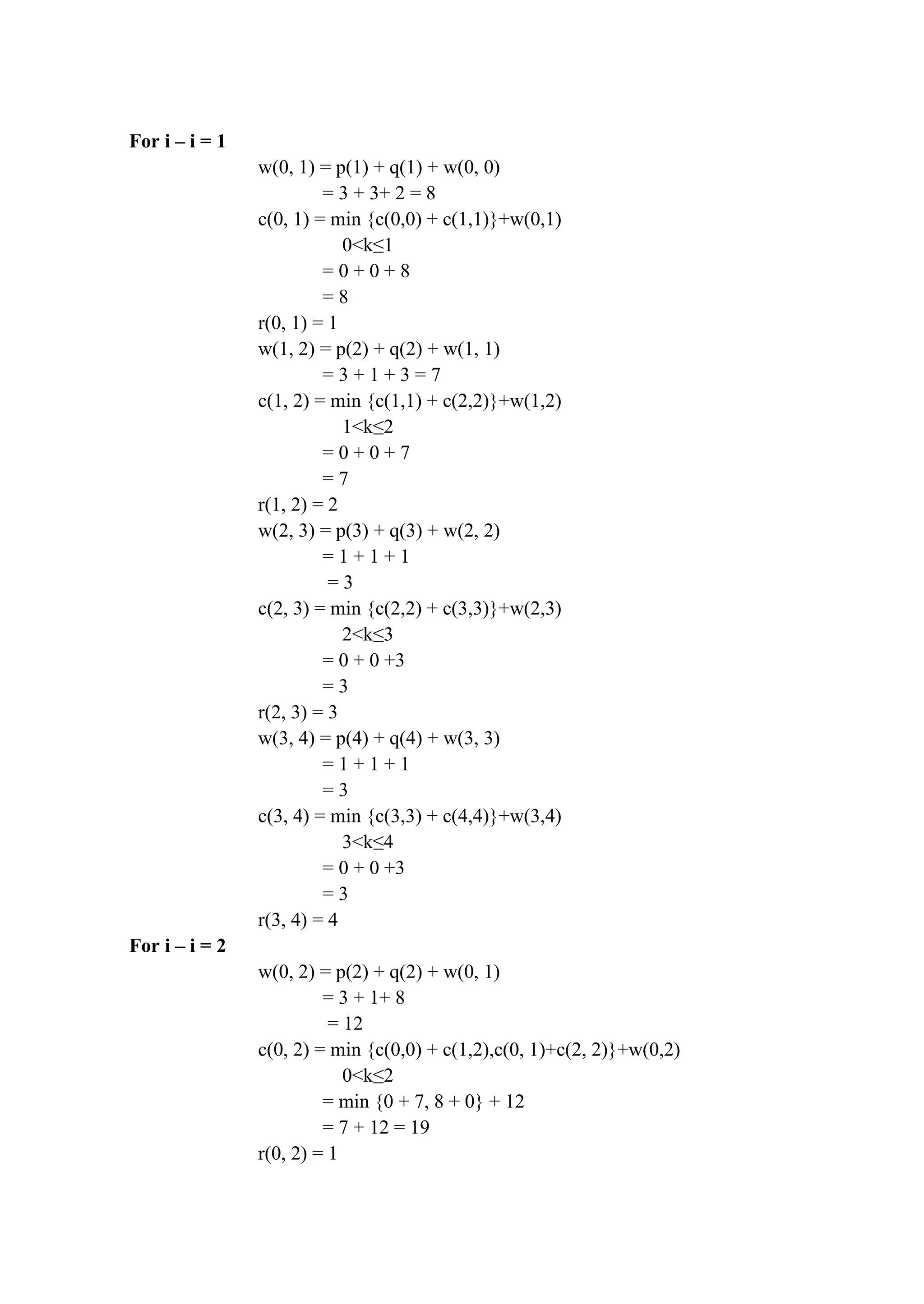 For i – i = 1
w(0, 1) = p(1) + q(1) + w(0, 0)
= 3 + 3+ 2 = 8
c(0, 1) = min {c(0,0) + c(1,1)}+w(0,1)
0<k≤1
= 0 + 0 + 8
= 8
r(0, 1) = 1
w(1, 2) = p(2) + q(2) + w(1, 1)
= 3 + 1 + 3 = 7
c(1, 2) = min {c(1,1) + c(2,2)}+w(1,2)
1<k≤2
= 0 + 0 + 7
= 7
r(1, 2) = 2
w(2, 3) = p(3) + q(3) + w(2, 2)
= 1 + 1 + 1
= 3
c(2, 3) = min {c(2,2) + c(3,3)}+w(2,3)
2<k≤3
= 0 + 0 +3
= 3
r(2, 3) = 3
w(3, 4) = p(4) + q(4) + w(3, 3)
= 1 + 1 + 1
= 3
c(3, 4) = min {c(3,3) + c(4,4)}+w(3,4)
3<k≤4
= 0 + 0 +3
= 3
r(3, 4) = 4
For i – i = 2
w(0, 2) = p(2) + q(2) + w(0, 1)
= 3 + 1+ 8
= 12
c(0, 2) = min {c(0,0) + c(1,2),c(0, 1)+c(2, 2)}+w(0,2)
0<k≤2
= min {0 + 7, 8 + 0} + 12
= 7 + 12 = 19
r(0, 2) = 1
 