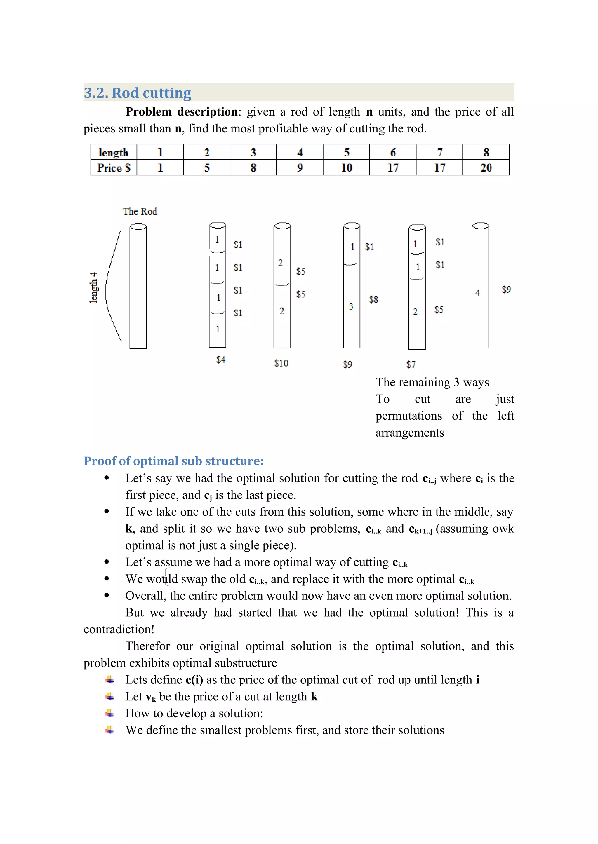 3.2. Rod cutting
Problem description: given a rod of length n units, and the price of all
pieces small than n, find the most profitable way of cutting the rod.
The remaining 3 ways
To cut are just
permutations of the left
arrangements
Proof of optimal sub structure:
 Let’s say we had the optimal solution for cutting the rod ci..j where ci is the
first piece, and cj is the last piece.
 If we take one of the cuts from this solution, some where in the middle, say
k, and split it so we have two sub problems, ci..k and ck+1..j (assuming owk
optimal is not just a single piece).
 Let’s assume we had a more optimal way of cutting ci..k
 We would swap the old ci..k, and replace it with the more optimal ci..k
 Overall, the entire problem would now have an even more optimal solution.
But we already had started that we had the optimal solution! This is a
contradiction!
Therefor our original optimal solution is the optimal solution, and this
problem exhibits optimal substructure
Lets define c(i) as the price of the optimal cut of rod up until length i
Let vk be the price of a cut at length k
How to develop a solution:
We define the smallest problems first, and store their solutions
 