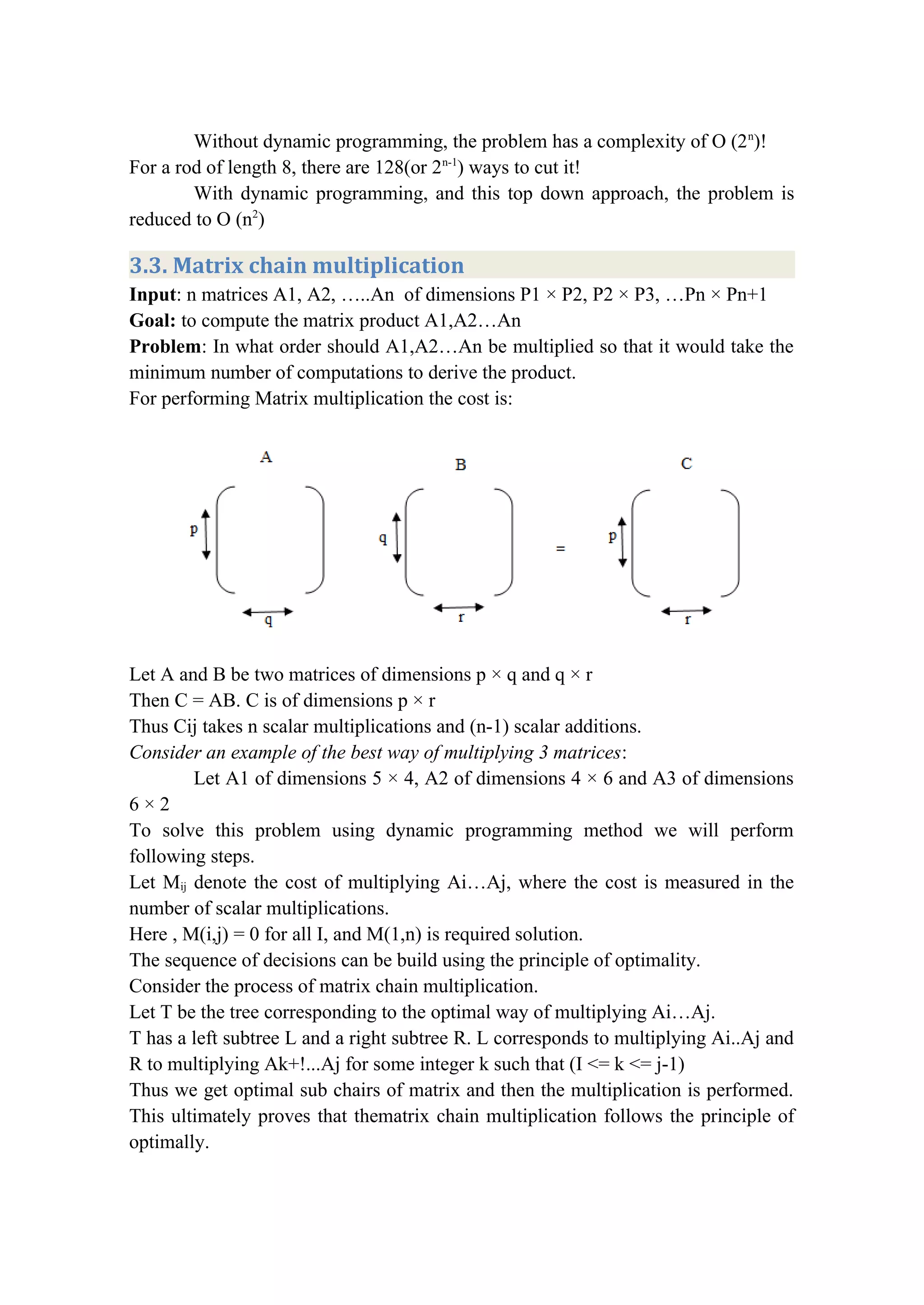 Without dynamic programming, the problem has a complexity of O (2n
)!
For a rod of length 8, there are 128(or 2n-1
) ways to cut it!
With dynamic programming, and this top down approach, the problem is
reduced to O (n2
)
3.3. Matrix chain multiplication
Input: n matrices A1, A2, …..An of dimensions P1 × P2, P2 × P3, …Pn × Pn+1
Goal: to compute the matrix product A1,A2…An
Problem: In what order should A1,A2…An be multiplied so that it would take the
minimum number of computations to derive the product.
For performing Matrix multiplication the cost is:
Let A and B be two matrices of dimensions p × q and q × r
Then C = AB. C is of dimensions p × r
Thus Cij takes n scalar multiplications and (n-1) scalar additions.
Consider an example of the best way of multiplying 3 matrices:
Let A1 of dimensions 5 × 4, A2 of dimensions 4 × 6 and A3 of dimensions
6 × 2
To solve this problem using dynamic programming method we will perform
following steps.
Let Mij denote the cost of multiplying Ai…Aj, where the cost is measured in the
number of scalar multiplications.
Here , M(i,j) = 0 for all I, and M(1,n) is required solution.
The sequence of decisions can be build using the principle of optimality.
Consider the process of matrix chain multiplication.
Let T be the tree corresponding to the optimal way of multiplying Ai…Aj.
T has a left subtree L and a right subtree R. L corresponds to multiplying Ai..Aj and
R to multiplying Ak+!...Aj for some integer k such that (I <= k <= j-1)
Thus we get optimal sub chairs of matrix and then the multiplication is performed.
This ultimately proves that thematrix chain multiplication follows the principle of
optimally.
 