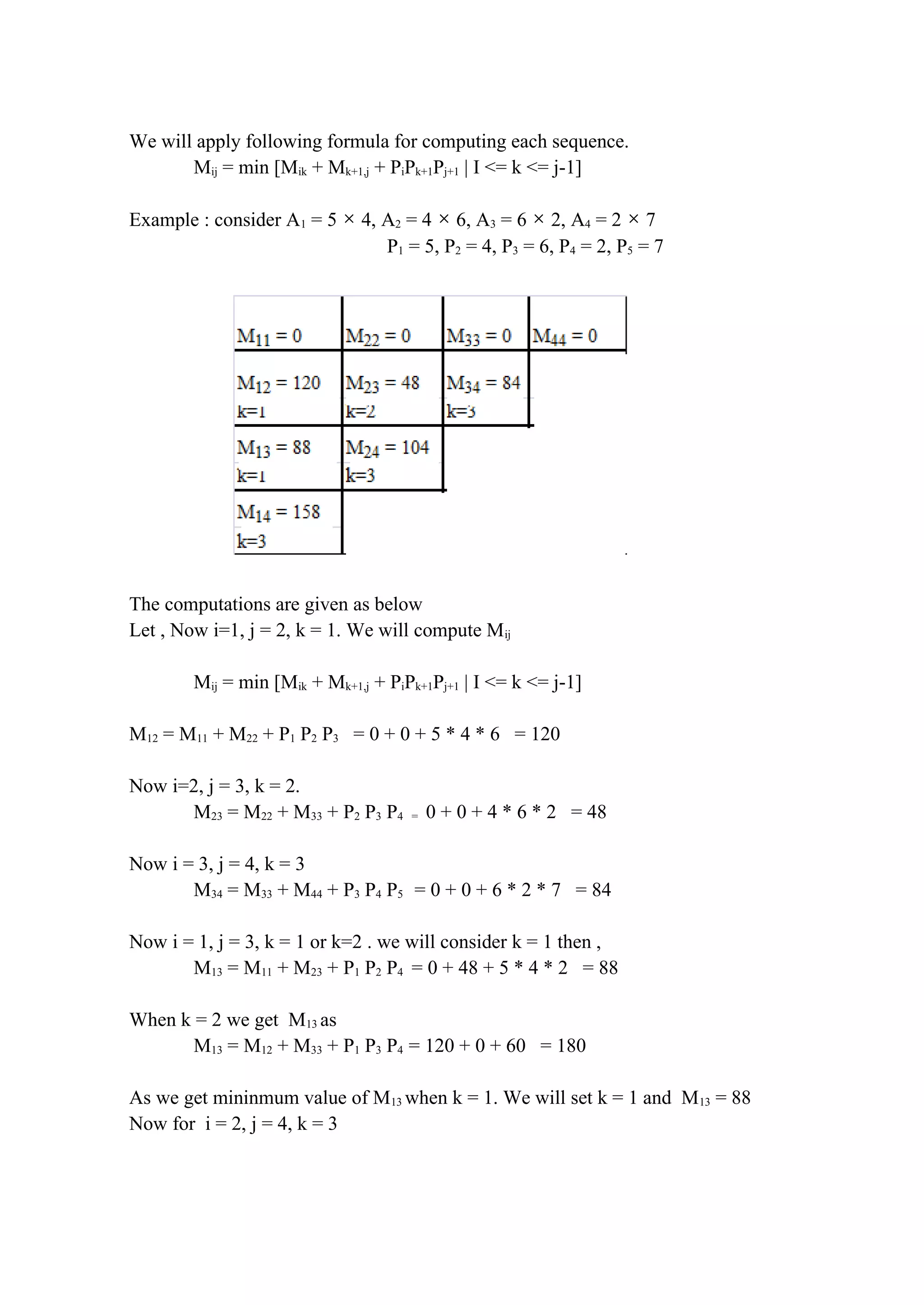 We will apply following formula for computing each sequence.
Mij = min [Mik + Mk+1,j + PiPk+1Pj+1 | I <= k <= j-1]
Example : consider A1 = 5 × 4, A2 = 4 × 6, A3 = 6 × 2, A4 = 2 × 7
P1 = 5, P2 = 4, P3 = 6, P4 = 2, P5 = 7
The computations are given as below
Let , Now i=1, j = 2, k = 1. We will compute Mij
Mij = min [Mik + Mk+1,j + PiPk+1Pj+1 | I <= k <= j-1]
M12 = M11 + M22 + P1 P2 P3 = 0 + 0 + 5 * 4 * 6 = 120
Now i=2, j = 3, k = 2.
M23 = M22 + M33 + P2 P3 P4 = 0 + 0 + 4 * 6 * 2 = 48
Now i = 3, j = 4, k = 3
M34 = M33 + M44 + P3 P4 P5 = 0 + 0 + 6 * 2 * 7 = 84
Now i = 1, j = 3, k = 1 or k=2 . we will consider k = 1 then ,
M13 = M11 + M23 + P1 P2 P4 = 0 + 48 + 5 * 4 * 2 = 88
When k = 2 we get M13 as
M13 = M12 + M33 + P1 P3 P4 = 120 + 0 + 60 = 180
As we get mininmum value of M13 when k = 1. We will set k = 1 and M13 = 88
Now for i = 2, j = 4, k = 3
 