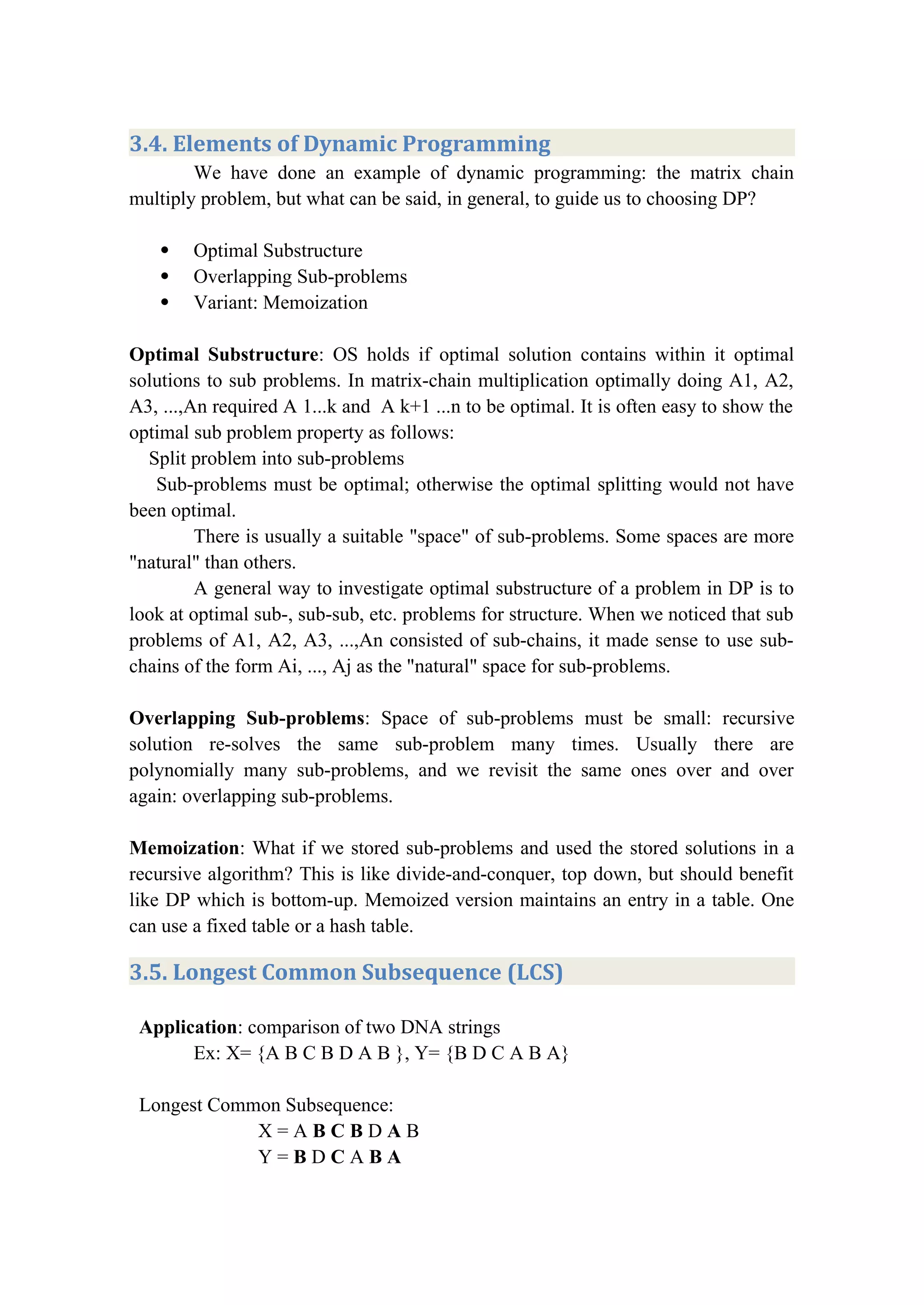 3.4. Elements of Dynamic Programming
We have done an example of dynamic programming: the matrix chain
multiply problem, but what can be said, in general, to guide us to choosing DP?
 Optimal Substructure
 Overlapping Sub-problems
 Variant: Memoization
Optimal Substructure: OS holds if optimal solution contains within it optimal
solutions to sub problems. In matrix-chain multiplication optimally doing A1, A2,
A3, ...,An required A 1...k and A k+1 ...n to be optimal. It is often easy to show the
optimal sub problem property as follows:
Split problem into sub-problems
Sub-problems must be optimal; otherwise the optimal splitting would not have
been optimal.
There is usually a suitable "space" of sub-problems. Some spaces are more
"natural" than others.
A general way to investigate optimal substructure of a problem in DP is to
look at optimal sub-, sub-sub, etc. problems for structure. When we noticed that sub
problems of A1, A2, A3, ...,An consisted of sub-chains, it made sense to use sub-
chains of the form Ai, ..., Aj as the "natural" space for sub-problems.
Overlapping Sub-problems: Space of sub-problems must be small: recursive
solution re-solves the same sub-problem many times. Usually there are
polynomially many sub-problems, and we revisit the same ones over and over
again: overlapping sub-problems.
Memoization: What if we stored sub-problems and used the stored solutions in a
recursive algorithm? This is like divide-and-conquer, top down, but should benefit
like DP which is bottom-up. Memoized version maintains an entry in a table. One
can use a fixed table or a hash table.
3.5. Longest Common Subsequence (LCS)
Application: comparison of two DNA strings
Ex: X= {A B C B D A B }, Y= {B D C A B A}
Longest Common Subsequence:
X = A B C B D A B
Y = B D C A B A
 