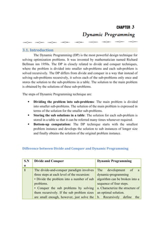 3.1. Introduction
The Dynamic Programming (DP) is the most powerful design technique for
solving optimization problems. It was invented by mathematician named Richard
Bellman inn 1950s. The DP in closely related to divide and conquer techniques,
where the problem is divided into smaller sub-problems and each sub-problem is
solved recursively. The DP differs from divide and conquer in a way that instead of
solving sub-problems recursively, it solves each of the sub-problems only once and
stores the solution to the sub-problems in a table. The solution to the main problem
is obtained by the solutions of these sub-problems.
The steps of Dynamic Programming technique are:
 Dividing the problem into sub-problems: The main problem is divided
into smaller sub-problems. The solution of the main problem is expressed in
terms of the solution for the smaller sub-problems.
 Storing the sub solutions in a table: The solution for each sub-problem is
stored in a table so that it can be referred many times whenever required.
 Bottom-up computation: The DP technique starts with the smallest
problem instance and develops the solution to sub instances of longer size
and finally obtains the solution of the original problem instance.
Difference between Divide and Conquer and Dynamic Programming
S.N
o
Divide and Conquer Dynamic Programming
1 The divide-and-conquer paradigm involves
three steps at each level of the recursion:
• Divide the problem into a number of sub
problems.
• Conquer the sub problems by solving
them recursively. If the sub problem sizes
are small enough, however, just solve the
The development of a
dynamic-programming
algorithm can be broken into a
sequence of four steps.
a. Characterize the structure of
an optimal solution.
b. Recursively define the
 