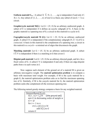 Uniform matroid Uk,n : A subset X f1, 2, . . . , ng is independent if and only if |
X| ≤ k. Any subset of {1, 2, . . . , n} of size k is a basis; any subset of size k + 1 is a
circuit.
Graphic/cycle matroid M(G): Let G = (V, E) be an arbitrary undirected graph. A
subset of E is independent if it defines an acyclic subgraph of G. A basis in the
graphic matroid is a spanning tree of G; a circuit in this matroid is a cycle in G.
Cographic/cocycle matroid M (G): Let G = (V, E) be an arbitrary undirected
graph. A subset I E is independent if the complementary subgraph (V, E  I) of G is
connected. A basis in this matroid is the complement of a spanning tree; a circuit in
this matroid is a cocycle—a minimal set of edges that disconnects the graph.
Matching matroid: Let G = (V, E) be an arbitrary undirected graph. A subset
I V is independent if there is a matching in G that covers I.
Disjoint path matroid: Let G = (V, E) be an arbitrary directed graph, and let s be a
fixed vertex of G. A subset I V is independent if and only if there are edge-disjoint
paths from s to each vertex in I.
Now suppose each element of the ground set of a matroid M is given an
arbitrary non-negative weight. The matroid optimization problem is to compute a
basis with maximum total weight. For example, if M is the cycle matroid for a
graph G, the matroid optimization problem asks us to find the maximum spanning
tree of G. Similarly, if M is the cocycle matroid for G, the matroid optimization
problem seeks (the complement of) the minimum spanning tree.
The following natural greedy strategy computes a basis for any weighted matroid:
 