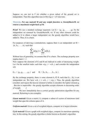 Suppose we can test in F (n) whether a given subset of the ground set is
independent. Then this algorithm runs in O(n log n + n F (n)) time.
Theorem. For any matroid M and any weight function w, GreedyBasis(M, w)
returns a maximum-weight basis of M.
Proof: We use a standard exchange argument. Let G = {g1, g2, . . . , gk} be the
independent set returned by GreedyBasis(M, w). If any other element could be
added to G to obtain a larger independent set, the greedy algorithm would have
added it. Thus, G is a basis.
For purposes of deriving a contradiction, suppose there is an independent set H =
{h1, h2, . . . , hl} such that
Without loss of generality, we assume that H is a basis. The exchange property now
implies that k = l.
Now suppose the elements of G and H are indexed in order of decreasing weight.
Let i be the smallest index such that w(gi ) < w(hi ), and consider the independent
sets
Gi-1 = {g1, g2, . . . , gi-1} and Hi = {h1, h2, . . . , hi -1, hi }.
By the exchange property, there is some element hj ∈ Hi such that Gi-1 {hj} is an
independent set. We have w(hj ) ≥ w(hi ) > w(gi ). Thus, the greedy algorithm
considers and rejects the heavier element hj before it considers the lighter element gi
. But this is impossible—the greedy algorithm accepts elements in decreasing order
of weight. ƒ
We now immediately have a correct greedy optimization algorithm for any
matroid. Returning to our examples:
Linear matroid: Given a matrix A, compute a subset of vectors of maximum total
weight that span the column space of A.
Uniform matroid: Given a set of weighted objects, compute its k largest elements.
Cycle matroid: Given a graph with weighted edges, compute its maximum spanning
tree. In this setting, the greedy algorithm is better known as Kruskal’s algorithm.
 