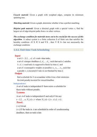 Cocycle matroid: Given a graph with weighted edges, compute its minimum
spanning tree.
Matching matroid: Given a graph, determine whether it has a perfect matching.
Disjoint path matroid: Given a directed graph with a special vertex s, find the
largest set of edge-disjoint paths from s to other vertices.
The exchange condition for matroids turns out to be crucial for the success of this
algorithm. A subset system is a finite collection S of finite sets that satisfies the
heredity condition—If X ∈ S and YX , then Y ∈ S—but not necessarily the
exchange condition.
1.4.6. Unit time Task Scheduling
Independence
 