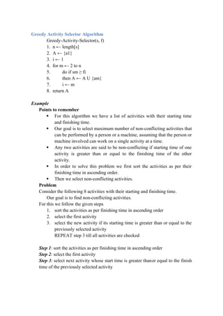 Greedy Activity Selector Algorithm
Greedy-Activity-Selector(s, f)
1. n ← length[s]
2. A ← {a1}
3. i ← 1
4. for m ← 2 to n
5. do if sm ≥ fi
6. then A ← A U {am}
7. i ← m
8. return A
Example
Points to remember
 For this algorithm we have a list of activities with their starting time
and finishing time.
 Our goal is to select maximum number of non-conflicting activities that
can be performed by a person or a machine, assuming that the person or
machine involved can work on a single activity at a time.
 Any two activities are said to be non-conflicting if starting time of one
activity is greater than or equal to the finishing time of the other
activity.
 In order to solve this problem we first sort the activities as per their
finishing time in ascending order.
 Then we select non-conflicting activities.
Problem
Consider the following 8 activities with their starting and finishing time.
Our goal is to find non-conflicting activities.
For this we follow the given steps
1. sort the activities as per finishing time in ascending order
2. select the first activity
3. select the new activity if its starting time is greater than or equal to the
previously selected activity
REPEAT step 3 till all activities are checked
Step 1: sort the activities as per finishing time in ascending order
Step 2: select the first activity
Step 3: select next activity whose start time is greater thanor equal to the finish
time of the previously selected activity
 