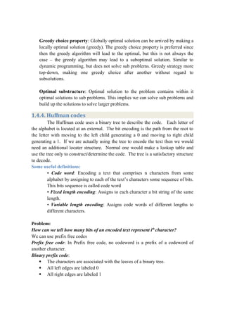 Greedy choice property: Globally optimal solution can be arrived by making a
locally optimal solution (greedy). The greedy choice property is preferred since
then the greedy algorithm will lead to the optimal, but this is not always the
case – the greedy algorithm may lead to a suboptimal solution. Similar to
dynamic programming, but does not solve sub problems. Greedy strategy more
top-down, making one greedy choice after another without regard to
subsolutions.
Optimal substructure: Optimal solution to the problem contains within it
optimal solutions to sub problems. This implies we can solve sub problems and
build up the solutions to solve larger problems.
1.4.4. Huffman codes
The Huffman code uses a binary tree to describe the code. Each letter of
the alphabet is located at an external. The bit encoding is the path from the root to
the letter with moving to the left child generating a 0 and moving to right child
generating a 1. If we are actually using the tree to encode the text then we would
need an additional locater structure. Normal one would make a lookup table and
use the tree only to construct/determine the code. The tree is a satisfactory structure
to decode.
Some useful definitions:
• Code word: Encoding a text that comprises n characters from some
alphabet by assigning to each of the text’s characters some sequence of bits.
This bits sequence is called code word
• Fixed length encoding: Assigns to each character a bit string of the same
length.
• Variable length encoding: Assigns code words of different lengths to
different characters.
Problem:
How can we tell how many bits of an encoded text represent ith
character?
We can use prefix free codes
Prefix free code: In Prefix free code, no codeword is a prefix of a codeword of
another character.
Binary prefix code:
 The characters are associated with the leaves of a binary tree.
 All left edges are labeled 0
 All right edges are labeled 1
 
