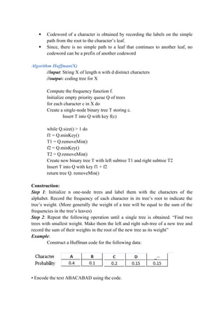  Codeword of a character is obtained by recording the labels on the simple
path from the root to the character’s leaf.
 Since, there is no simple path to a leaf that continues to another leaf, no
codeword can be a prefix of another codeword
Algorithm Huffman(X)
//input: String X of length n with d distinct characters
//output: coding tree for X
Compute the frequency function f.
Initialize empty priority queue Q of trees
for each character c in X do
Create a single-node binary tree T storing c.
Insert T into Q with key f(c)
while Q.size() > 1 do
f1 = Q.minKey()
T1 = Q.removeMin()
f2 = Q.minKey()
T2 = Q.removeMin()
Create new binary tree T with left subtree T1 and right subtree T2
Insert T into Q with key f1 + f2
return tree Q. removeMin()
Construction:
Step 1: Initialize n one-node trees and label them with the characters of the
alphabet. Record the frequency of each character in its tree’s root to indicate the
tree’s weight. (More generally the weight of a tree will be equal to the sum of the
frequencies in the tree’s leaves)
Step 2: Repeat the following operation until a single tree is obtained. “Find two
trees with smallest weight. Make them the left and right sub-tree of a new tree and
record the sum of their weights in the root of the new tree as its weight”
Example:
Construct a Huffman code for the following data:
• Encode the text ABACABAD using the code.
 