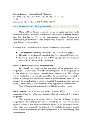 Bits per character = Codeword length * Frequency
= ( 1 * 0.4 ) + ( 3 * 0.1) + ( 3 * 0.2 ) + ( 3 * 0.15 ) + ( 3 * 0.15 )
= 2.20
Compression ratio is = ( 3 – 2.20 )/ 3 . 100% = 26.6%
1.4.5. Matroids and Greedy Methods
Many problems that can be correctly solved by greedy algorithms can be
described in terms of an abstract combinatorial object called a matroid. Matroids
were first described in 1935 by the mathematician Hassler Whitney as a
combinatorial generalization of linear independence of vectors—‘matroid’ means
‘something sort of like a matrix’.
A matroid M is a finite collection of finite sets that satisfies three axioms:
 Non-emptiness: The empty set is in M. (Thus, M is not itself empty.)
 Heredity: If a set X is an element of M, then every subset of X is also in M.
 Exchange: If X and Y are two sets in M where | X | > |Y |, then there is an
element x € X  Y such that Y U {x} is in M.
The sets in M are typically called independent sets;
for example, we would say that any subset of an independent set is
independent. The union of all sets in M is called the ground set. An independent set
is called a basis if it is not a proper subset of another independent set. The exchange
property implies that every basis of a matroid has the same cardinality. The rank of
a subset X of the ground set is the size of the largest independent subset of X . A
subset of the ground set that is not in M is called dependent (surprise, surprise).
Finally, a dependent set is called a circuit if every proper subset is independent.
Most of this terminology is justified by Whitney’s original example:
Linear matroid: Let A be any n m matrix. A subset I {1, 2, . . . , n} is
independent if and only if the corresponding subset of columns of A is linearly
independent.
The heredity property follows directly from the definition of linear
independence; the exchange property is implied by an easy dimensionality
argument. A basis in any linear matroid is also a basis (in the linear-algebra sense)
of the vector space spanned by the columns of A. Similarly, the rank of a set of
indices is precisely the rank (in the linear-algebra sense) of the corresponding set of
column vectors.
 
