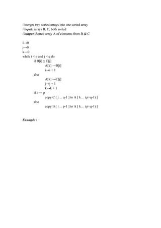 //merges two sorted arrays into one sorted array
//input: arrays B, C, both sorted
//output: Sorted array A of elements from B & C
I→0
j→0
k→0
while i < p and j < q do
if B[i] ≤ C[j]
A[k] →B[i]
i→i + 1
else
A[k] →C[j]
j→j + 1
k→k + 1
if i == p
copy C [ j… q-1 ] to A [ k… (p+q-1) ]
else
copy B [ i… p-1 ] to A [ k… (p+q-1) ]
Example :
 