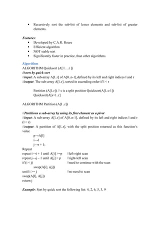  Recursively sort the sub-list of lesser elements and sub-list of greater
elements.
Features:
 Developed by C.A.R. Hoare
 Efficient algorithm
 NOT stable sort
 Significantly faster in practice, than other algorithms
Algorithm
ALGORITHM Quicksort (A[ l …r ])
//sorts by quick sort
//input: A sub-array A[l..r] of A[0..n-1],defined by its left and right indices l and r
//output: The sub-array A[l..r], sorted in ascending order if l < r
Partition (A[l..r]) // s is a split position Quicksort(A[l..s-1])
Quicksort(A[s+1..r]
ALGORITHM Partition (A[l ..r])
//Partitions a sub-array by using its first element as a pivot
//input: A sub-array A[l..r] of A[0..n-1], defined by its left and right indices l and r
(l < r)
//output: A partition of A[l..r], with the split position returned as this function‘s
value
p→A[l]
i→l
j→r + 1;
Repeat
repeat i→i + 1 until A[i] >=p //left-right scan
repeat j→j – 1 until A[j] < p //right-left scan
if (i < j) //need to continue with the scan
swap(A[i], a[j])
until i >= j //no need to scan
swap(A[l], A[j])
return j
Example: Sort by quick sort the following list: 4, 2, 6, 5, 3, 9
 