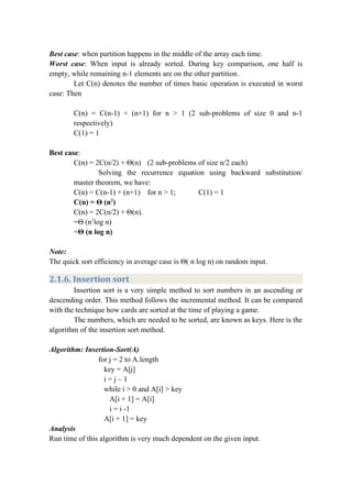 Best case: when partition happens in the middle of the array each time.
Worst case: When input is already sorted. During key comparison, one half is
empty, while remaining n-1 elements are on the other partition.
Let C(n) denotes the number of times basic operation is executed in worst
case: Then
C(n) = C(n-1) + (n+1) for n > 1 (2 sub-problems of size 0 and n-1
respectively)
C(1) = 1
Best case:
C(n) = 2C(n/2) + Θ(n) (2 sub-problems of size n/2 each)
Solving the recurrence equation using backward substitution/
master theorem, we have:
C(n) = C(n-1) + (n+1) for n > 1; C(1) = 1
C(n) = Θ (n2
)
C(n) = 2C(n/2) + Θ(n).
=Θ (n1
log n)
=Θ (n log n)
Note:
The quick sort efficiency in average case is Θ( n log n) on random input.
2.1.6. Insertion sort
Insertion sort is a very simple method to sort numbers in an ascending or
descending order. This method follows the incremental method. It can be compared
with the technique how cards are sorted at the time of playing a game.
The numbers, which are needed to be sorted, are known as keys. Here is the
algorithm of the insertion sort method.
Algorithm: Insertion-Sort(A)
for j = 2 to A.length
key = A[j]
i = j – 1
while i > 0 and A[i] > key
A[i + 1] = A[i]
i = i -1
A[i + 1] = key
Analysis
Run time of this algorithm is very much dependent on the given input.
 