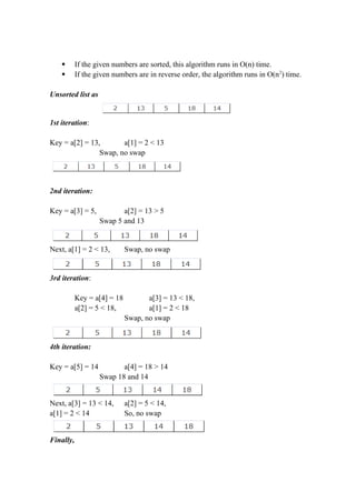  If the given numbers are sorted, this algorithm runs in O(n) time.
 If the given numbers are in reverse order, the algorithm runs in O(n2
) time.
Unsorted list as
1st iteration:
Key = a[2] = 13, a[1] = 2 < 13
Swap, no swap
2nd iteration:
Key = a[3] = 5, a[2] = 13 > 5
Swap 5 and 13
Next, a[1] = 2 < 13, Swap, no swap
3rd iteration:
Key = a[4] = 18 a[3] = 13 < 18,
a[2] = 5 < 18, a[1] = 2 < 18
Swap, no swap
4th iteration:
Key = a[5] = 14 a[4] = 18 > 14
Swap 18 and 14
Next, a[3] = 13 < 14, a[2] = 5 < 14,
a[1] = 2 < 14 So, no swap
Finally,
 