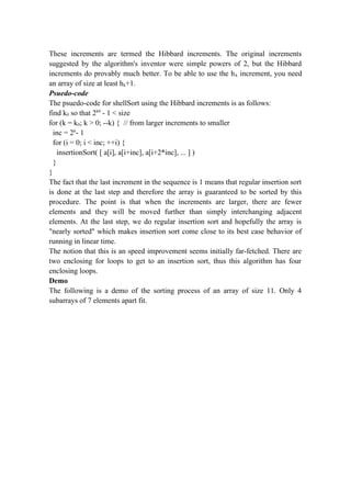 These increments are termed the Hibbard increments. The original increments
suggested by the algorithm's inventor were simple powers of 2, but the Hibbard
increments do provably much better. To be able to use the hk increment, you need
an array of size at least hk+1.
Psuedo-code
The psuedo-code for shellSort using the Hibbard increments is as follows:
find k0 so that 2k0
- 1 < size
for (k = k0; k > 0; --k) { // from larger increments to smaller
inc = 2k
- 1
for (i = 0; i < inc; ++i) {
insertionSort( [ a[i], a[i+inc], a[i+2*inc], ... ] )
}
}
The fact that the last increment in the sequence is 1 means that regular insertion sort
is done at the last step and therefore the array is guaranteed to be sorted by this
procedure. The point is that when the increments are larger, there are fewer
elements and they will be moved further than simply interchanging adjacent
elements. At the last step, we do regular insertion sort and hopefully the array is
"nearly sorted" which makes insertion sort come close to its best case behavior of
running in linear time.
The notion that this is an speed improvement seems initially far-fetched. There are
two enclosing for loops to get to an insertion sort, thus this algorithm has four
enclosing loops.
Demo
The following is a demo of the sorting process of an array of size 11. Only 4
subarrays of 7 elements apart fit.
 