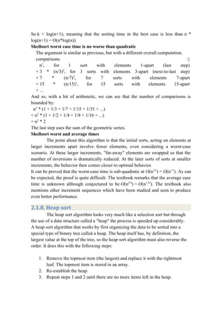 So k < log(n+1), meaning that the sorting time in the best case is less than n *
log(n+1) = O(n*log(n)).
Shellsort worst case time is no worse than quadratic
The argument is similar as previous, but with a different overall computation.
comparisons ≤ 
   n2
, for 1 sort with elements 1-apart (last step) 
+ 3 * (n/3)2
, for 3 sorts with elements 3-apart (next-to-last step) 
+ 7 * (n/7)2
, for 7 sorts with elements 7-apart 
+ 15 * (n/15)2
, for 15 sorts with elements 15-apart 
+ ...
And so, with a bit of arithmetic, we can see that the number of comparisons is
bounded by:
n2
* (1 + 1/3 + 1/7 + 1/15 + 1/31 + ...)
< n2
* (1 + 1/2 + 1/4 + 1/8 + 1/16 + ...)
= n2
* 2
The last step uses the sum of the geometric series.
Shellsort worst and average times
The point about this algorithm is that the initial sorts, acting on elements at
larger increments apart involve fewer elements, even considering a worst-case
scenario. At these larger increments, "far-away" elements are swapped so that the
number of inversions is dramatically reduced. At the later sorts of sorts at smaller
increments, the behavior then comes closer to optimal behavior.
It can be proved that the worst-case time is sub-quadratic at O(n3/2
) = O(n1.5
). As can
be expected, the proof is quite difficult. The textbook remarks that the average case
time is unknown although conjectured to be O(n5/4
) = O(n1.25
). The textbook also
mentions other increment sequences which have been studied and seen to produce
even better performance.
2.1.8. Heap sort
The heap sort algorithm looks very much like a selection sort but through
the use of a data structure called a "heap" the process is speeded up considerably.
A heap sort algorithm that works by first organizing the data to be sorted into a
special type of binary tree called a heap. The heap itself has, by definition, the
largest value at the top of the tree, so the heap sort algorithm must also reverse the
order. It does this with the following steps:
1. Remove the topmost item (the largest) and replace it with the rightmost
leaf. The topmost item is stored in an array.
2. Re-establish the heap.
3. Repeat steps 1 and 2 until there are no more items left in the heap.
 