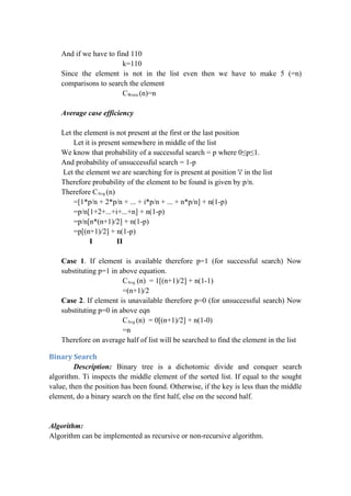 And if we have to find 110
k=110
Since the element is not in the list even then we have to make 5 (=n)
comparisons to search the element
CWorst (n)=n
Average case efficiency
Let the element is not present at the first or the last position
Let it is present somewhere in middle of the list
We know that probability of a successful search = p where 0≤p≤1.
And probability of unsuccessful search = 1-p
Let the element we are searching for is present at position 'i' in the list
Therefore probability of the element to be found is given by p/n.
Therefore CAvg (n)
=[1*p/n + 2*p/n + ... + i*p/n + ... + n*p/n] + n(1-p)
=p/n[1+2+...+i+...+n] + n(1-p)
=p/n[n*(n+1)/2] + n(1-p)
=p[(n+1)/2] + n(1-p)
I II
Case 1. If element is available therefore p=1 (for successful search) Now
substituting p=1 in above equation.
CAvg (n) = 1[(n+1)/2] + n(1-1)
=(n+1)/2
Case 2. If element is unavailable therefore p=0 (for unsuccessful search) Now
substituting p=0 in above eqn
CAvg (n) = 0[(n+1)/2] + n(1-0)
=n
Therefore on average half of list will be searched to find the element in the list
Binary Search
Description: Binary tree is a dichotomic divide and conquer search
algorithm. Ti inspects the middle element of the sorted list. If equal to the sought
value, then the position has been found. Otherwise, if the key is less than the middle
element, do a binary search on the first half, else on the second half.
Algorithm:
Algorithm can be implemented as recursive or non-recursive algorithm.
 