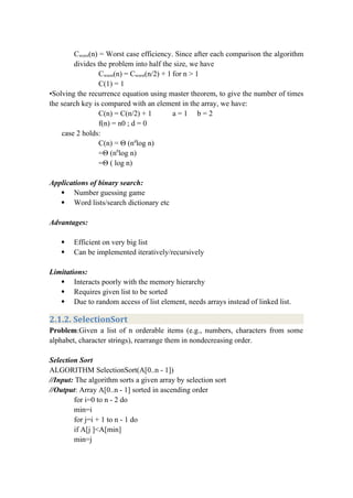 Cworst(n) = Worst case efficiency. Since after each comparison the algorithm
divides the problem into half the size, we have
Cworst(n) = Cworst(n/2) + 1 for n > 1
C(1) = 1
•Solving the recurrence equation using master theorem, to give the number of times
the search key is compared with an element in the array, we have:
C(n) = C(n/2) + 1 a = 1 b = 2
f(n) = n0 ; d = 0
case 2 holds:
C(n) = Θ (nd
log n)
=Θ (n0
log n)
=Θ ( log n)
Applications of binary search:
 Number guessing game
 Word lists/search dictionary etc
Advantages:
 Efficient on very big list
 Can be implemented iteratively/recursively
Limitations:
 Interacts poorly with the memory hierarchy
 Requires given list to be sorted
 Due to random access of list element, needs arrays instead of linked list.
2.1.2. SelectionSort
Problem:Given a list of n orderable items (e.g., numbers, characters from some
alphabet, character strings), rearrange them in nondecreasing order.
Selection Sort
ALGORITHM SelectionSort(A[0..n - 1])
//Input: The algorithm sorts a given array by selection sort
//Output: Array A[0..n - 1] sorted in ascending order
for i=0 to n - 2 do
min=i
for j=i + 1 to n - 1 do
if A[j ]<A[min]
min=j
 