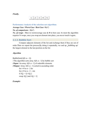 Finally,
Performance Analysis of the selection sort algorithm:
Average Case / Worst Case / Best Case: Θ(n2
)
No. of comparisons : Θ(n2
)
No. of swaps : Θ(n) in worst/average case & 0 in best case At most the algorithm
requires N swaps, once you swap an element into place, you never touch it again..
2.1.3. Bubble Sort
Compare adjacent elements of the list and exchange them if they are out of
order.Then we repeat the process,By doing it repeatedly, we end up ‗bubbling up‘
the largest element to the last position on the list
Algorithm
BubbleSort(A[0..n - 1])
//The algorithm sorts array A[0..n - 1] by bubble sort
//Input: An array A[0..n - 1] of orderable elements
//Output: Array A[0..n - 1] sorted in ascending order
for i=0 to n - 2 do
for j=0 to n - 2 - i do
if A[j + 1]<A[j ]
swap A[j ] and A[j + 1]
Example:
 