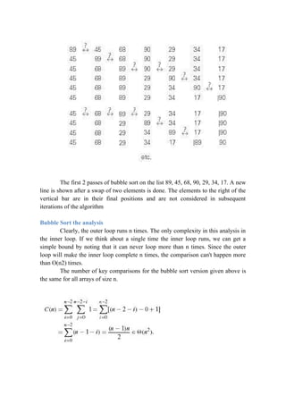 The first 2 passes of bubble sort on the list 89, 45, 68, 90, 29, 34, 17. A new
line is shown after a swap of two elements is done. The elements to the right of the
vertical bar are in their final positions and are not considered in subsequent
iterations of the algorithm
Bubble Sort the analysis
Clearly, the outer loop runs n times. The only complexity in this analysis in
the inner loop. If we think about a single time the inner loop runs, we can get a
simple bound by noting that it can never loop more than n times. Since the outer
loop will make the inner loop complete n times, the comparison can't happen more
than O(n2) times.
The number of key comparisons for the bubble sort version given above is
the same for all arrays of size n.
 