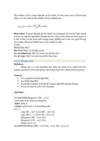 The number of key swaps depends on the input. For the worst case of decreasing
arrays, it is the same as the number of key comparisons.
Observation: if a pass through the list makes no exchanges, the list has been sorted
and we can stop the algorithm Though the new version runs faster on some inputs, it
is still in O(n2
) in the worst and average cases. Bubble sort is not very good for big
set of input. However bubble sort is very simple to code.
Finally
Worst Case: Θ(n2
)
Best Case: Θ(n) ; on already sorted
No. of comparisons: Θ(n2
) in worst case & best case
No. of swaps: Θ(n2
) in worst case & 0 in best case
2.1.4. Merge sort
Definition:
Merge sort is a sort algorithm that splits the items to be sorted into two
groups, recursively sorts each group, and merges them into a final sorted sequence.
Features:
 Is a comparison based algorithm
 Is a stable algorithm
 Is a perfect example of divide & conquer algorithm design strategy
 It was invented by John Von Neumann
Algorithm:
ALGORITHM Mergesort ( A[0… n-1] )
//sorts array A by recursive mergesort
//input: array A
//output: sorted array A in ascending order
if n > 1
copy A[0… (n/2 -1)] to B[0… (n/2 -1)]
copy A[n/2… n -1)] to C[0… (n/2 -1)]
Mergesort ( B[0… (n/2 -1)] )
Mergesort ( C[0… (n/2 -1)] )
Merge ( B, C, A )
ALGORITHM Merge ( B[0… p-1], C[0… q-1], A[0… p+q-1] )
 