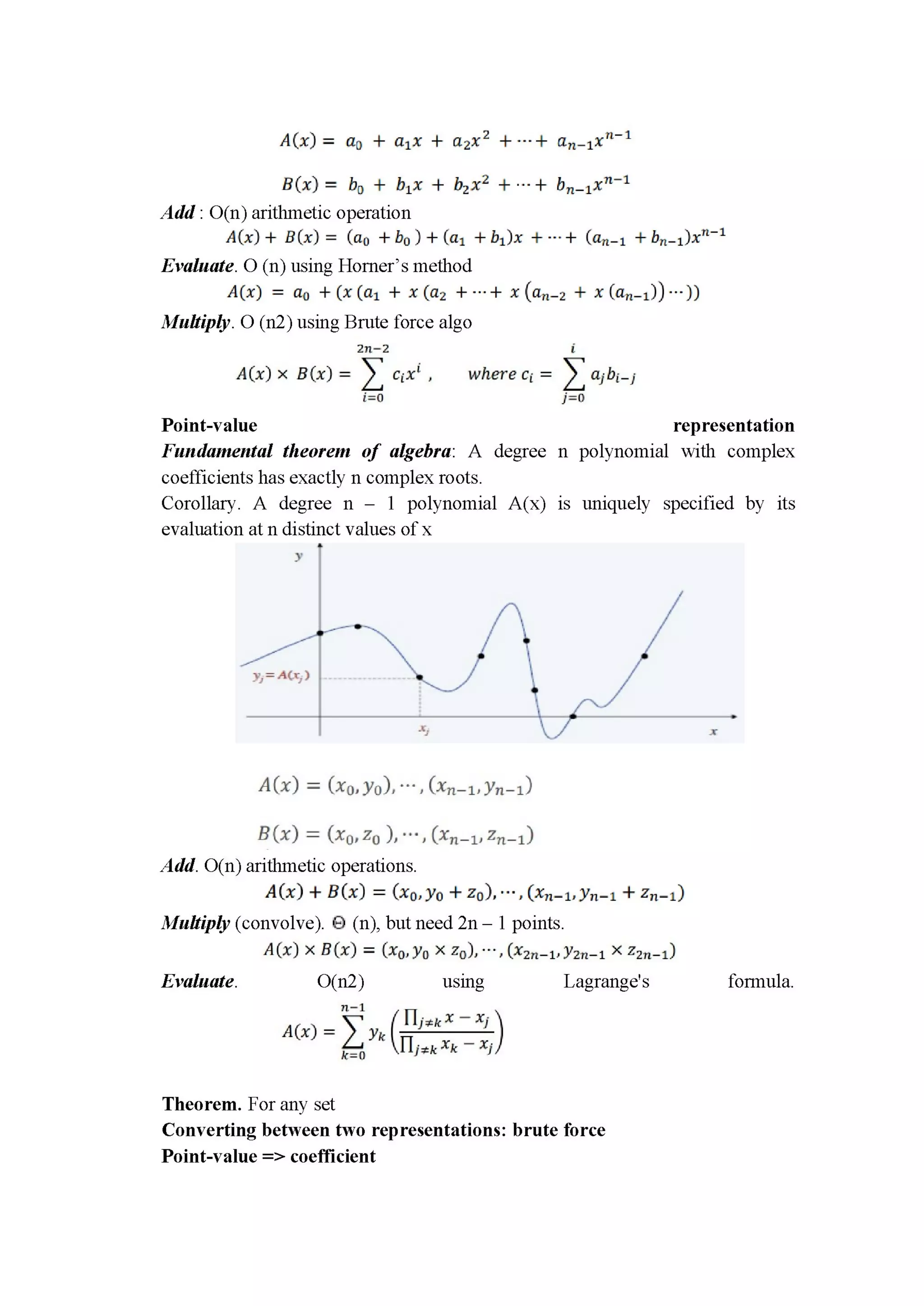 A(x) = an + alx + azxz +---+ an_1x"'1
3(1): bc| + blx + bzxz + ---+ bn_1x"‘1
Add : O(n) arithmetic operation
A(x) + B[x) = (a0 + bu ) + (a1 + b1)x + ---+ (an_1 + bn_1)x"_1
Evaluate. O (11) using Horner’s method
A(x) = no + (36(01 + 1:012 + -“+ I (an—2 + x (an—1119)
Multiply. 0 (n2) using Brute force algo
211—2 i
A(x) x 3(x) = Z cL-xi , where Ci = Z ajbi_j
5:0 jzo
Point-value representation
Fundamental theorem of algebra: A degree n polynomial with complex
coefficients has exactly 11 complex roots.
Corollary. A degree n — 1 polynomial A(x) is uniquely specified by its
evaluation at n distinct values of x
A(x) = (Ind/01 , (xﬂ—lJyﬂ—l)
B (x) = (xurzu ), : (In—1: Zn—l)
Add. O(n) arithmetic operations.
A(x) + BC?!) = (150.370 + 20). "':(xn-1:yn-1 + Zn-l)
Multiply (convolve). E) (11), but need 2n — 1 points.
A(x) X 305) = (350.310 X 20): "'. (x2n—11y2n—1 X 2211—1)
Evaluate. O(nZ) using Lagrange’s fomiula.
11—1 [.1 . x 7 x-
Arx) = y (—J"‘ ’ )2:” k Hjtk xk 7 xi
Theorem. For any set
Converting between two representations: brute force
Point-value => coefﬁcient
 