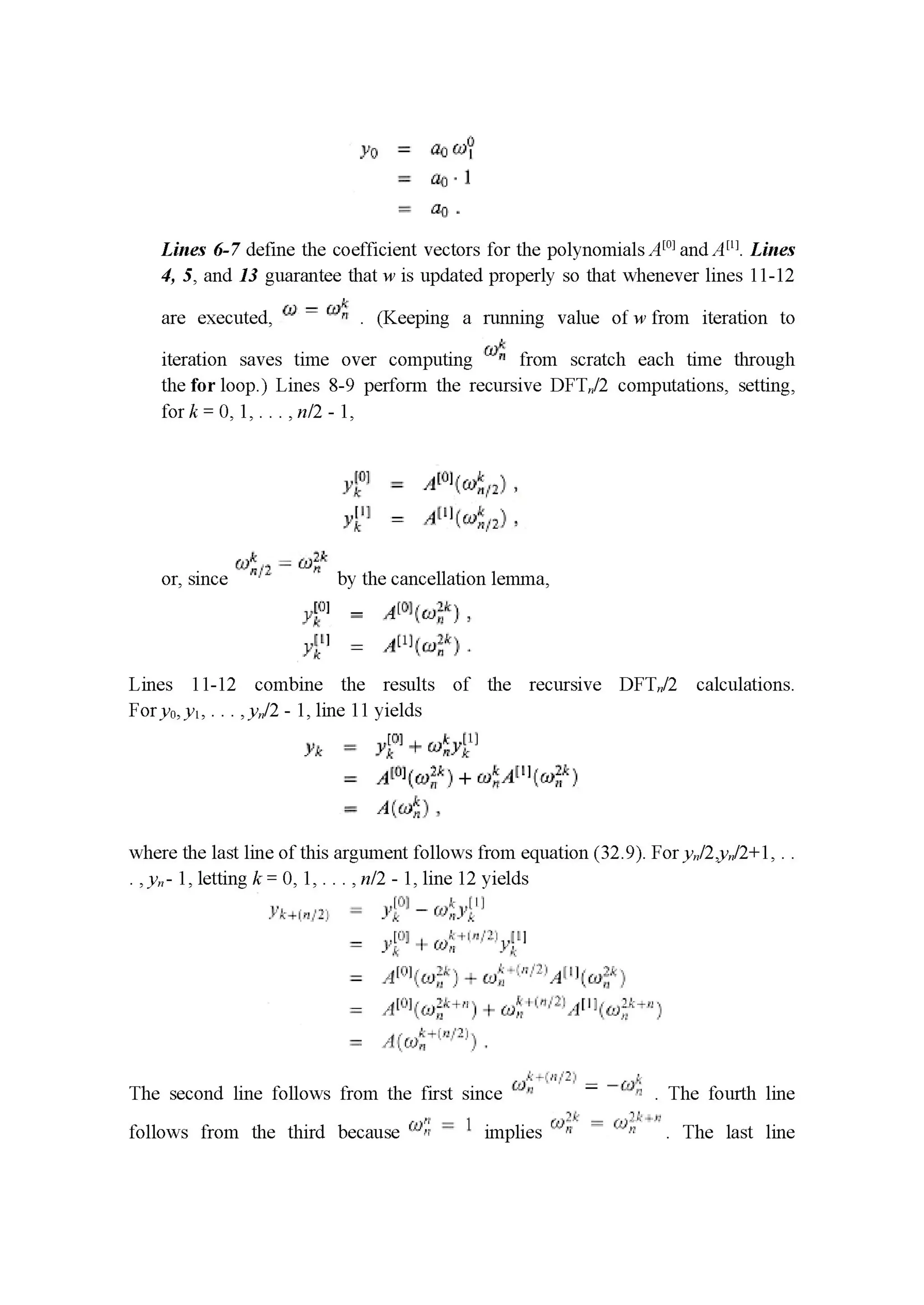 yo = ﬂow?
= ng'l
= {11].
Lines 6-7 deﬁne the coefficient vectors for the polynomials Am] and Am. Lines
4, 5, and 13 guarantee that w is updated properly so that whenever lines 11-12
are executed, (1.1 _ m" . (Keep1ng a running value ofwfrom 1terat10n to
iteration saves time over computing 50¢. from scratch each time through
the for loop.) Lines 8-9 perform the recursive DFTn/Z computations, setting,
fork=0,1,...,n/2-1,
'va = 11101111111,
3’1” = Amiwﬁgl.
or, since 51):” 2 1:11;," by the cancellation lemma,
1111 = 11011-1111.
11” = 111111111.
Lines 11-12 combine the results of the recursive DFTn/Z calculations.
Fory0,y1, . . . ,yn/Z - 1, line 11 yields
0 _ l
111 = 3111+ €111.11]
11111113111 wiA'WwﬁH
A((uﬁ) .
where the last line of this argument follows from equation (32.9). For yn/Z, "/2+1, . .
.,y,,- 1, letting k= 0,1,. . ., n/Z - 1, line 12 yields
l'J') .
.l‘l-‘(H'PL-‘E: ' y}: I — Will;
= 1:10] I Willa-Ill ,".|
_Ir .1
= .zll'iil-iwi'“) - w: ' 3""-"‘1:'A:' '[cuﬁ’i '1.
: ,1[-:1]IILII2_I.1+1-I I a): I '-"""3:.»1“aft-135'":‘1
: I,I.IIL.II:1I—::.I.-'2_III
The second line follows from the first since rm, I I I : ﬁr” . The fourth line
_ .1. __ _ _ (11 = .11...- _
follows from the third because l(“i-'1 1 1mphes A)" (1)” . The last hne
 