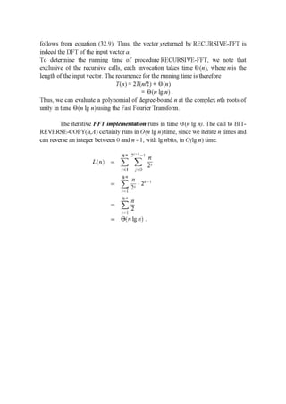 follows from equation (32.9). Thus, the vector yreturned by RECURSIVE-FFT is
indeed the DFT of the input vector a.
To determine the running time of procedure RECURSIVE-FFT, we note that
exclusive of the recursive calls, each invocation takes time 1-3 (n), where n is the
length of the input vector. The recurrence for the running time is therefore
T(n) = 2T(n/2) + B(n)
= E) (n lg n) .
Thus, we can evaluate a polynomial of degree-bound n at the complex nth roots of
unity in time B1 (n lg n) using the Fast Fourier Transform.
The iterative F F T implementation runs in time E) (n lg n). The call to BIT-
REVERSE-COPY(a,A) certainly runs in O(n lg n) time, since we iterate n times and
can reverse an integer between 0 and n - 1, with lg nbits, in 0(lg n) time.
Egu 1" |
1.111} — Z E ;
.1=| '='::'.-
Ig -'l
: —- H__12,1-|
.2:131.1:
_ Z:_4.
1-
— @{nlgn}.
:5
 