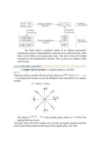 — I ‘ ... .
‘1? '21' "" “11—! ' Omlinary I11u|rip|iL'a‘.io11 lg. r r.” 1 ' .5 (.tmllmlcnr
' . - . "i '9' '1’ -“—- -' rcprusenl'clhom
ha- i’[‘ _' 5.1.4 . Tum.- L'Ju! ) _ . J
A
111-1111111111 Inlurpnlaﬁon
Time (:Jfri lg n} 3 Time 81.11 '.g n}
. g I'
111111;). 1111111.) (1.5.1; .1J |
' " i . — 1 - .
A(EUJFJ.B(M2INJ I’minlwiw11)1J|[ipllt'a:[l[m {(193,} '. Fowl-value
__ - —" Tin 0|”. )- - '3' l'cpl'cscnwnmn-e
.' =3 ‘ . .1 :
— "17 2 |
111%}: 11.311135» ‘1 .153sz: 1 |
This figure shows a graphical outline of an efficient polynomial-
multiplication process. Representations on the top are in coefficient form, while
those on the bottom are in point-value form. The arrows from left to right
correspond to the multiplication operation. The W2“ terms are complex (2n)th
roots of unity.
2.3.3. The DFT and FFT:
A complex nth root of unity is a complex number w such that
w" = .
There are exactly n complex nth roots of unity', these are e2 H W" for k = 0, 1, . . . , n -
1. To interpret this formula, we use the definition of the exponential of a complex
number:
ei" = cos(u) + 1' sin(u)
-. I“J4; (HE
w; cuff: 1.1.1
11 | '.'
.' I’J) . _ . . (U
The values of ”3‘ “- ’ 9‘
principal 8th root of unity.
The ﬁgure shows that the n complex roots of unity are equally spaced around the
circle of unit radius centered at the origin of the complex plane. The value
in the complex plane, where ws = e211 i/8 is the
 
