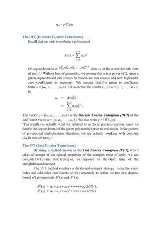 w" = e217 i/n
The DFT (Discrete Fourier Transform)
Recall that we wish to evaluate a polynomial
P: --|
A(x) = 2: 1:13.114
i=0
[1 . I 2 11—1 _
Of degree-bound n at (”R‘- u 1-" a)“, ' ' ' -' m" (that 1s, at the n complex nth roots
of unity).2 Without loss of generality, we assume that n is a power of 2, since a
given degree-bound can always be raised--we can always add new high-order
zero coefficients as necessary. We assume thatA is given in coefficient
form: a = (a0, a1, . . . , an.1). Let us deﬁne the resultsyk, fork = 0, 1,. . . , n - 1,
by
11-.- = A1111:-
H l _
—- Z (.1;wa .
_,I'=IiJ
The vector y = (yo,y1, . . . ,y,,-1) is the Discrete Fourier Transform (DFT) of the
coefficient vector or = (a0, a1, . . . , an-l). We also writey = DFTn(a).
2The lengthn is actually what we referred to as Zn in previous section, since we
double the degree-bound of the given polynomials prior to evaluation. In the context
of polynomial multiplication, therefore, we are actually working with complex
(2n)th roots of unity.+
The FFT (Fast Fourier Transform)
By using a method known as the Fast Fourier Transform (FF 1), which
takes advantage of the special properties of the complex roots of unity, we can
compute DFT,,(a)in time E) (n lg n), as opposed to the 1-3012) time of the
straightforward method.
The FFT method employs a divide-and-conquer strategy, using the even-
index and odd-index coefﬁcients of A(x) separately to define the two new degree-
bound n/Z polynomials A[°](x) and A[”(x):
A[0](x) = a0+a2x+a4x2+¢+¢+an-ZX”/2-1,
A[1](x) = a1+a3x+a5x2+***+an-1x”/2-1.
 