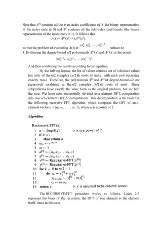Note thatAm contains all the even-index coefﬁcients of A (the binary representation
of the index ends in 0) andAm contains all the odd-index coefﬁcients (the binary
representation of the index ends in 1). It follows that
14(16): 401062 ) + xAmOC2 )1
C‘ m' ....w"'"
so that the problem of evaluating A(x) at 111 ... ' LI reduces to
1. Evaluating the degree-bound n/Z polynomials A[°](x) and A[”(x) at the points
[cuﬁ ]3. Ii :11]. 1], . . . , (raj:— ! 3'
And then combining the results according to the equation
By the halving lemma, the list of values consists not of n distinct values
but only of the n/Z complex (n/2)th roots of unity, with each root occurring
exactly twice. Therefore, the polynomials Am] and AH] of degree-bound n/Z are
recursively evaluated at the n/Z complex (n/2)th roots of unity. These
subproblems have exactly the same form as the original problem, but are half
the size. We have now successfully divided an n-element DFT" computation
into two n/Z-element DFTn/Z computations. This decomposition is the basis for
the following recursive FFT algorithm, which computes the DFT of an n-
element vector or = (a0, a1, . . . , an.1), where n is a power of 2.
Algorithm
RECUszE—FFHG}
1 n <— lerrgzhm] 1} n is a power of 2.
’2 if n : l
3 then return a
4 (11),: (_ €2.11”
5 w 1— 1
6 .1110] <— (£111,113... .,1’.’i,._9::|
7 allli—(ﬂhaﬁnqﬂnbﬂ
8 1'1”] 1— RECURSIvﬁ-FFTfalﬂlj
9 ym 1— RECURSIVE-mmmj
10 for 11’ — CF in 111,32 ---1
l 1 do yk .— ){LC'} + wyL”
L2 3J1: ! 1371"?) ‘_ yLUJ _ myil]
13 an 1— U) (1)..
[4 return 1‘ 1:1 y is assumed to be column vector.
The RECURSIVE-FFT procedure works as follows. Lines 2-3
represent the basis of the recursion', the DFT of one element is the element
itself, since in this case
 