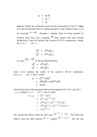 yo = ﬂow?
= ng'l
= {11].
Lines 6-7 deﬁne the coefficient vectors for the polynomials Am] and Am. Lines
4, 5, and 13 guarantee that w is updated properly so that whenever lines 11-12
are executed, (1.1 _ m" . (Keep1ng a running value ofwfrom 1terat10n to
iteration saves time over computing 50¢. from scratch each time through
the for loop.) Lines 8-9 perform the recursive DFTn/Z computations, setting,
fork=0,1,...,n/2-1,
'va = 11101111111,
3’1” = Amiwﬁgl.
or, since 51):” 2 1:11;," by the cancellation lemma,
1111 = 11011-1111.
11” = 111111111.
Lines 11-12 combine the results of the recursive DFTn/Z calculations.
Fory0,y1, . . . ,yn/Z - 1, line 11 yields
0 _ l
111 = 3111+ €111.11]
11111113111 wiA'WwﬁH
A((uﬁ) .
where the last line of this argument follows from equation (32.9). For yn/Z, "/2+1, . .
.,y,,- 1, letting k= 0,1,. . ., n/Z - 1, line 12 yields
l'J') .
.l‘l-‘(H'PL-‘E: ' y}: I — Will;
= 1:10] I Willa-Ill ,".|
_Ir .1
= .zll'iil-iwi'“) - w: ' 3""-"‘1:'A:' '[cuﬁ’i '1.
: ,1[-:1]IILII2_I.1+1-I I a): I '-"""3:.»1“aft-135'":‘1
: I,I.IIL.II:1I—::.I.-'2_III
The second line follows from the first since rm, I I I : ﬁr” . The fourth line
_ .1. __ _ _ (11 = .11...- _
follows from the third because l(“i-'1 1 1mphes A)" (1)” . The last hne
 