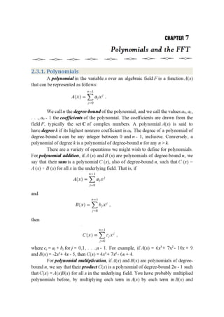 CHIPTEB 7
Polynomials and the FFT
—=C;=——=€;=——=C;=——«;’“;=——=Q=——=Q=——=C;=——q:=r———4;=n—
2.3.1. Polynomials
A polynomial in the variable x over an algebraic fieldF is a function A(x)
that can be represented as follows:
.-I—|
Alfx] = ELM! .
.I 0
We call n the degree-bound of the polynomial, and we call the values a0, a1,
. ., an - l the coefficients of the polynomial. The coefficients are drawn from the
field F, typically the set C of complex numbers. A polynomial A(x) is said to
have degree k if its highest nonzero coefficient is 011.. The degree of a polynomial of
degree-boundn can be any integer between 0 andn - 1, inclusive. Conversely, a
polynomial of degree k is a polynomial of degree-bound n for any n > k.
There are a variety of operations we might wish to define for polynomials.
For polynomial addition, if A (x) andB (x) are polynomials of degree-bound n, we
say that their sum is a polynomial C (x), also of degree-bound n, such that C (x) :
A (x) + B (x) for all x in the underlying field. That is, if
.‘I—l
AU} = E of?"
JI:-.'L"
and
.'.'—]
8-inch = Z opt! .
_r II
then
:.-—|
("it“) = Z :rI.I-' ,
Fr.
where cj=aj+bjforj= 0,1, . . .,n- 1. For example, ifA(x) = 6x3+ 7X2- le+ 9
and B(x) = -2x3+ 4x - 5, then C(x) = 4x3+ 7x2- 6x + 4.
For polynomial multiplication, if A(x) and B(x) are polynomials of degree-
bound n, we say that their product C(x) is a polynomial of degree-bound 2n - 1 such
that C(x) =A(x)B(x) for all x in the underlying field. You have probably multiplied
polynomials before, by multiplying each term in A(x) by each term in B(x) and
 