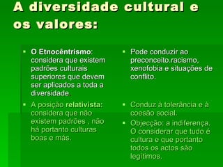 A diversidade cultural e os valores: O Etnocêntrismo : considera que existem padrões culturais superiores que devem ser aplicados a toda a diversidade . Pode conduzir ao preconceito.racismo, xenofobia e situações de conflito. A posição  relativista:  considera que não existem padrões , não há portanto culturas boas e más. Conduz à tolerância e à coesão social. Objecção: a indiferença. O considerar que tudo é cultura e que portanto todos os actos são legítimos. 