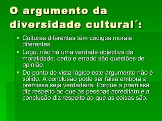 O argumento da diversidade cultural´: Culturas diferentes têm códigos morais diferentes. Logo, não há uma verdade objectiva da moralidade, certo e errado são questões de opinião. Do ponto de vista lógico este argumento não é sólido. A conclusão pode ser falsa embora a premissa seja verdadeira. Porque a premissa diz respeito ao que as pessoas acreditam e a conclusão diz respeito ao que as coisas são. 