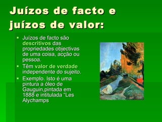 Juízos de facto e juízos de valor: Juízos de facto são  descritivos   das propriedades objectivas de uma coisa, acção ou pessoa. Têm  valor de verdade  independente do sujeito. Exemplo. Isto é uma pintura a óleo de Gauguin,pintada em 1888 e intitulada “Les Alychamps 