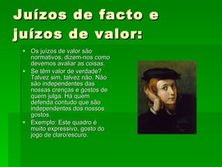 Juízos de facto e juízos de valor: Os juízos de valor são normativos, dizem-nos como devemos avaliar as coisas. Se têm valor de verdade? Talvez sim, talvez não. Não são independentes das nossas crenças e gostos de quem julga. Há quem defenda contudo que são independentes dos nossos gostos. Exemplo: Este quadro é muito expressivo, gosto do jogo de claro/escuro. 