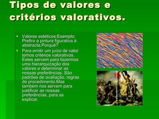 Tipos de valores e critérios valorativos. Valores estéticos:Exemplo: Prefiro a pintura figurativa à abstracta.Porquê? Para emitir um juízo de valor temos critérios valorativos. Estes servem para fazermos uma hierarquização dos valores e determinar as nossas preferências. São padrões de avaliação, regras de procedimento.Mas também nos servem para justificar as nossas preferências, para as explicar. 