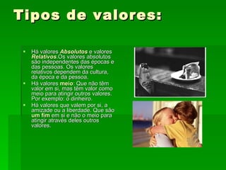 Tipos de valores: Há valores  Absolutos  e valores  Relativos .Os valores absolutos são independentes das épocas e das pessoas. Os valores relativos dependem da cultura, da época e da pessoa. Há valores  meio : Que não têm valor em si, mas têm valor como meio para atingir outros valores. Por exemplo: o dinheiro. Há valores que valem por si, a amizade ou a liberdade. Que são  um fim  em si e não o meio para atingir através deles outros valores. 