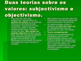 Duas teorias sobre os valores: subjectivismo e objectivismo. Os juízos de valor são subjectivos: representam os  gostos do sujeito  ou as práticas comuns numa determinada sociedade. Argumento a favor  (empírico ): sobre o mesmo objecto pode haver inúmeros juízos de valor.  Não existe um padrão objectivo  de Bom ou de Belo. Daí ser impossível justificar racionalmente porque devo gostar mais de Bach ou de Beethoven ou de mentir às vezes ser preferível a dizer sempre a verdade. Nem todos os juízos de valor são subjectivos, há valores absolutos que transcendem as pessoas.  Há determinadas acções e objectos que  têm um valor em si , independentemente de gostarmos ou não. Ver Platão. Teoria complementar : Haverá uma possibilidade de considerar que há uma subjectividade comum, uma forma de sentir em relação aos valores morais, que é universal. Daí o valor da justiça, da dignidade humana ser um valor absoluto porque é próprio da humanidade. 