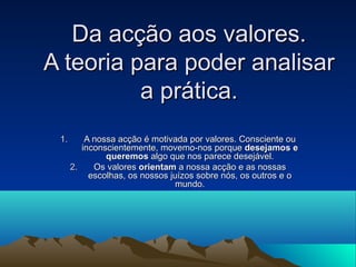 Da acção aos valores.
A teoria para poder analisar
          a prática.
 1.       A nossa acção é motivada por valores. Co...